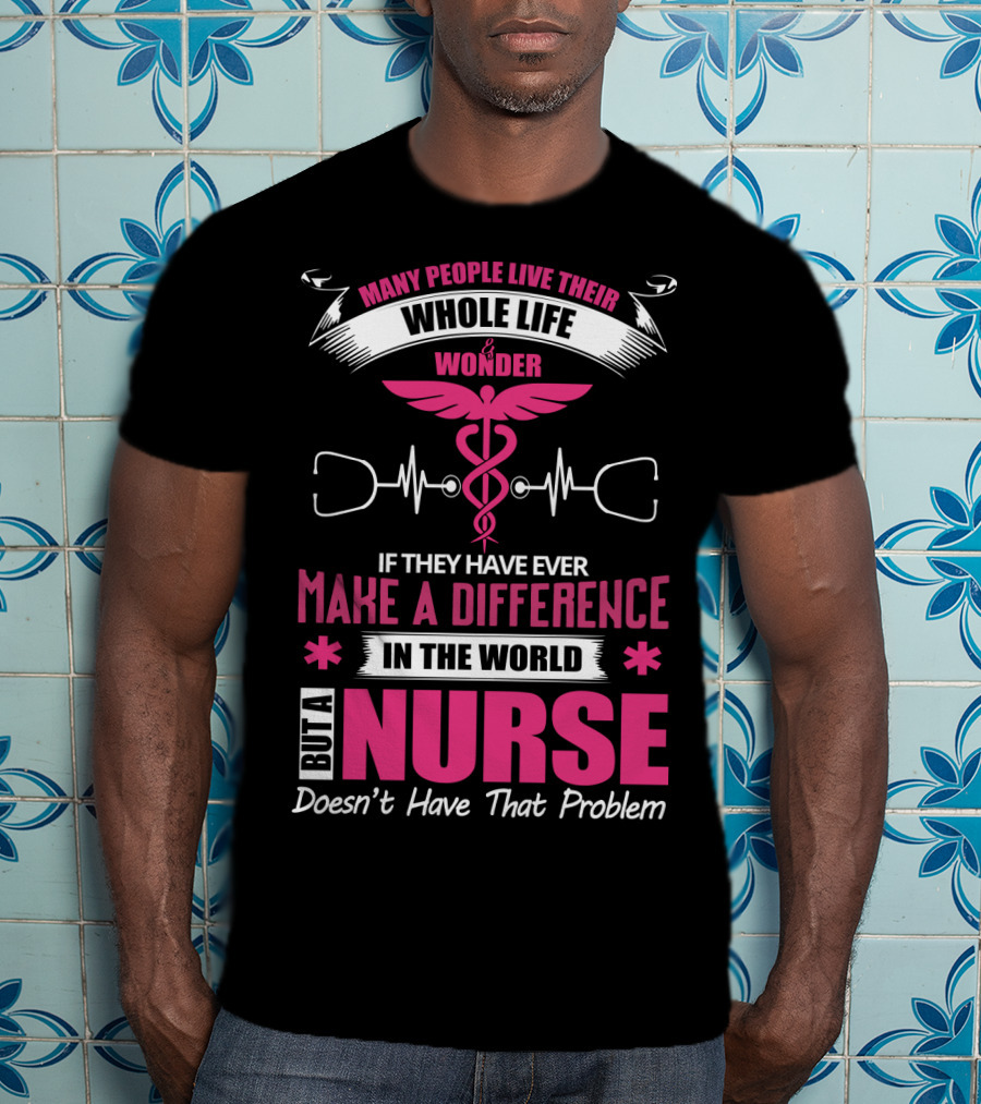 Many People Live Their Whole Life Wonder If They Have Ever Make A Difference But A Nurse Doesn't Have That Problem T-Shirt