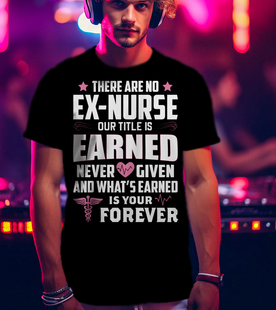 There Are No Ex-Nurse Our Title Is Earned Never Given And What's Earned Is Your Forever T-Shirt