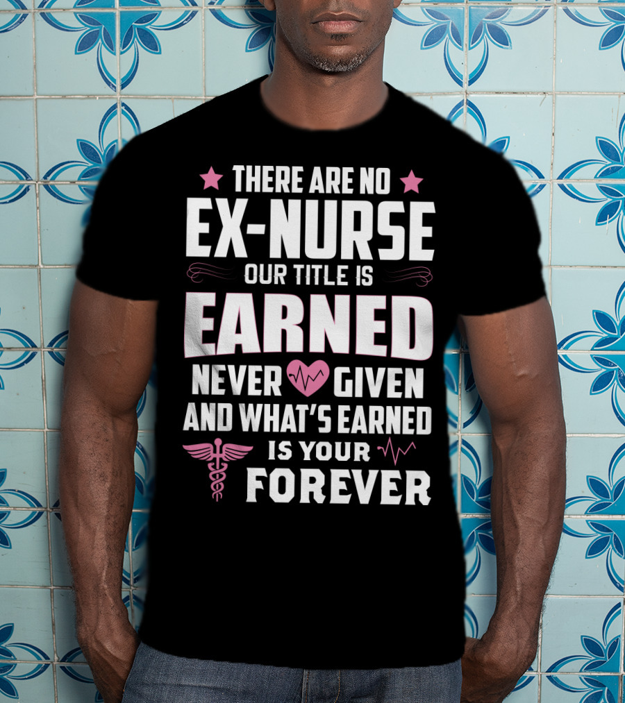 There Are No Ex-Nurse Our Title Is Earned Never Given And What's Earned Is Your Forever T-Shirt