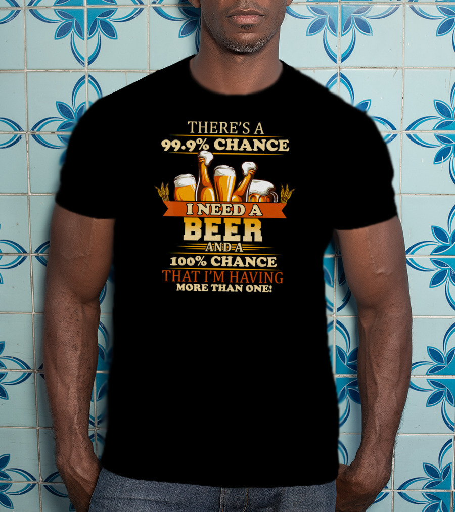 There's A 99.9% Chance I Need A Beer And 100% Chance That I'm Having More Than One T-Shirt
