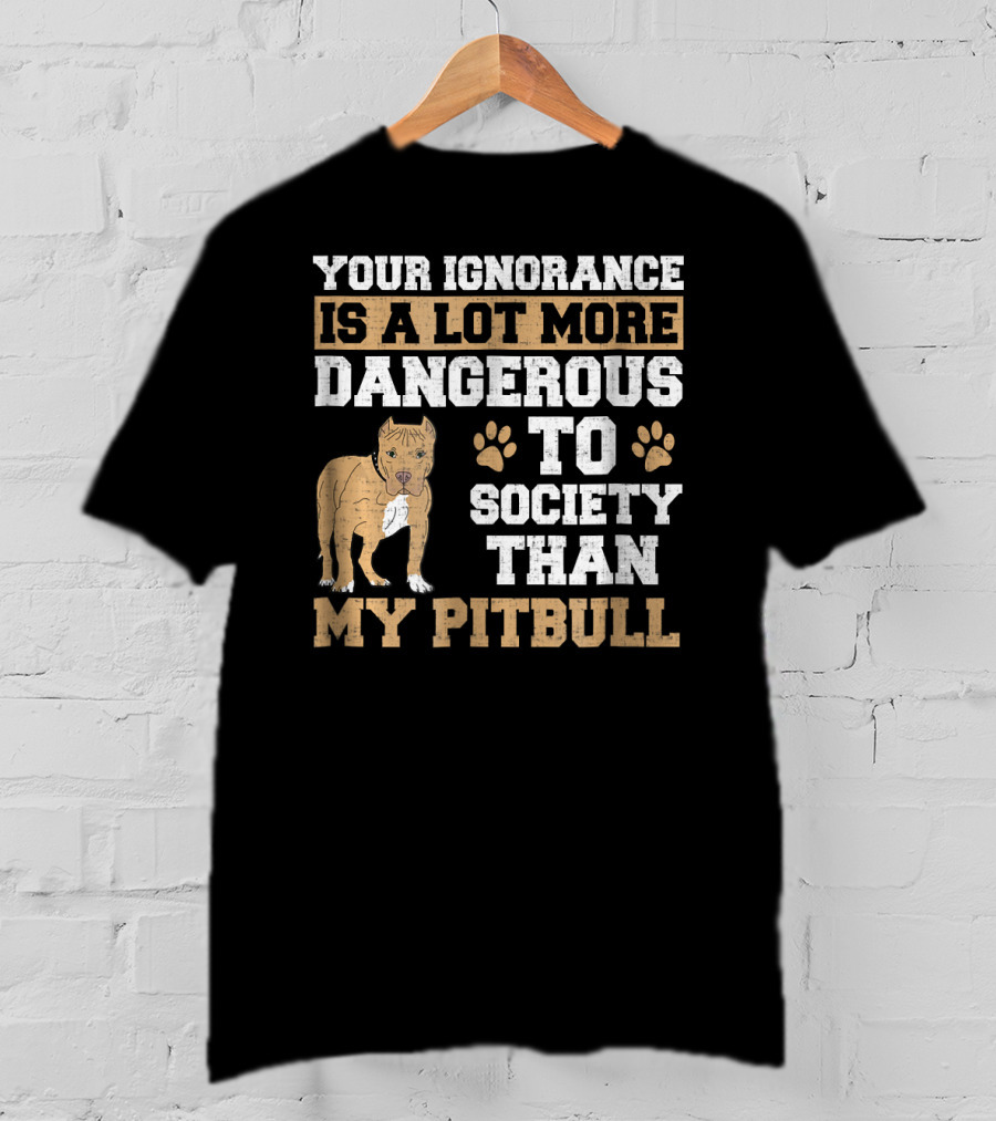 Your Ignorance Is A Lot More Dangerous To Society Than My Pitbull T-Shirt