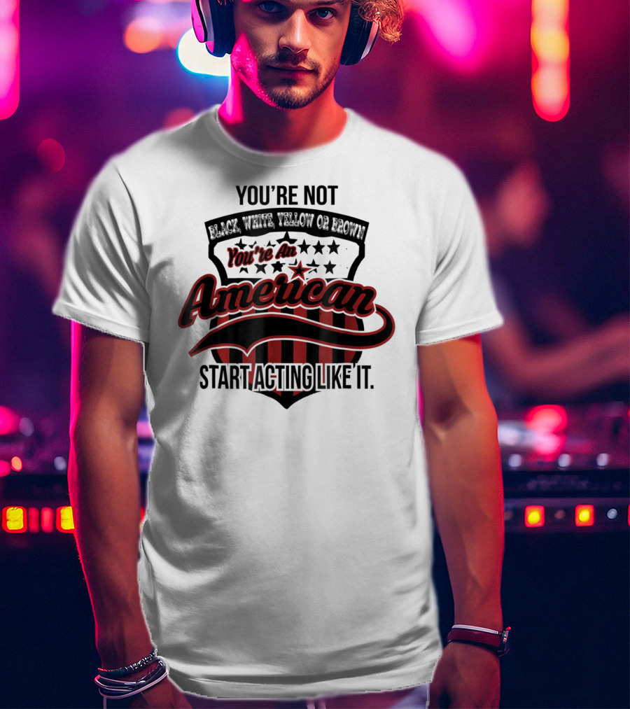 You're Not Black White Yellow Or Brown You're An American Start Acting Like It Patriotic Shield T-Shirt