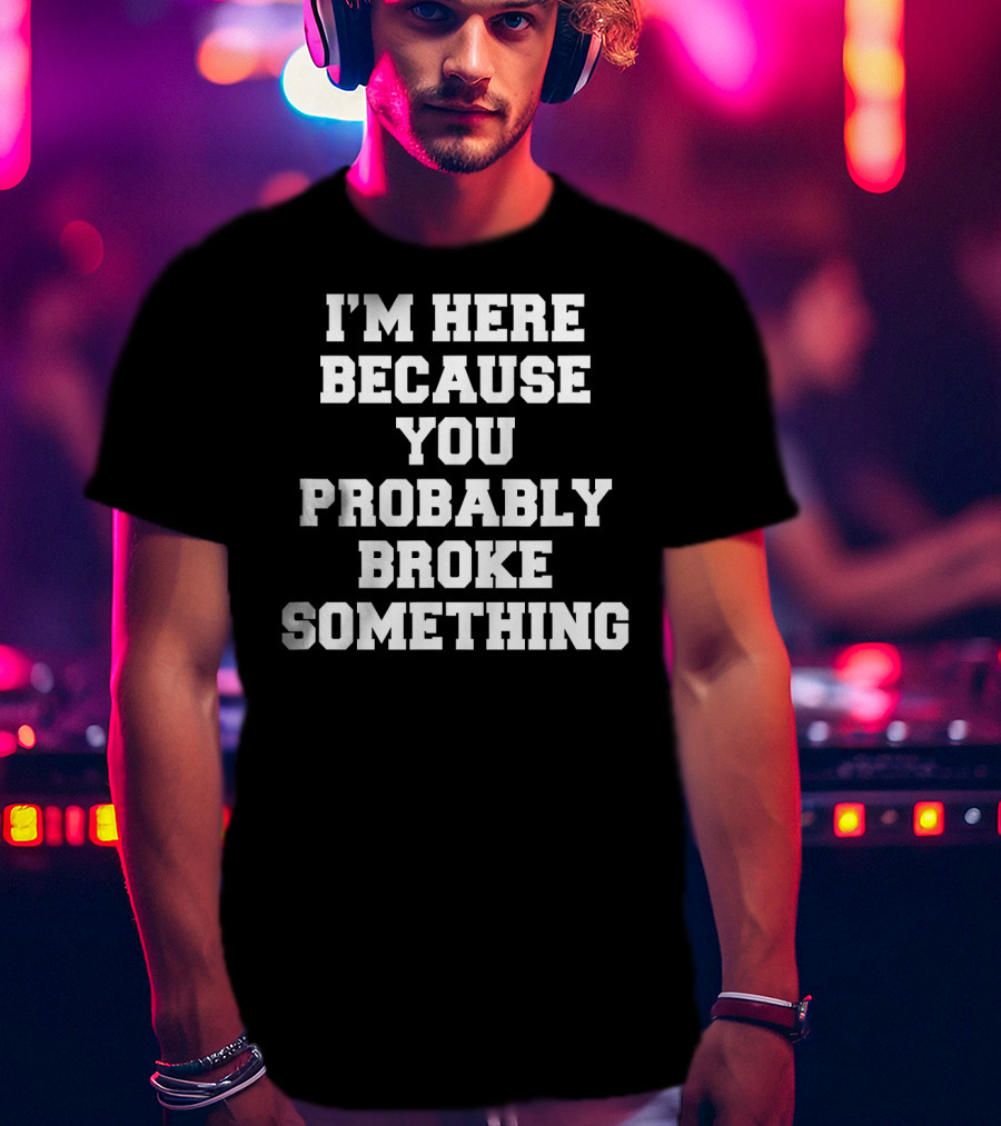I'm Here Because You Probably Broke Something T-Shirt