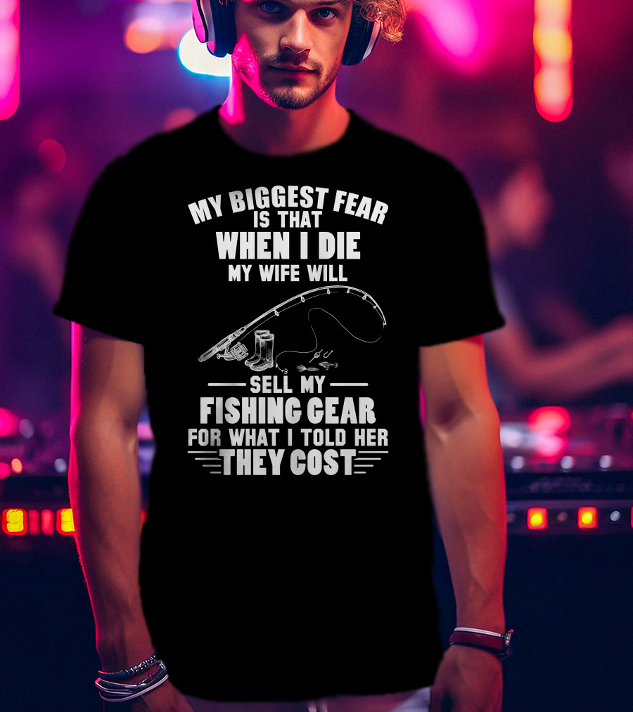 My Biggest Fear Is That When I Die My Wife Will Sell My Fishing Gear For What I Told Her They Cost T-Shirt