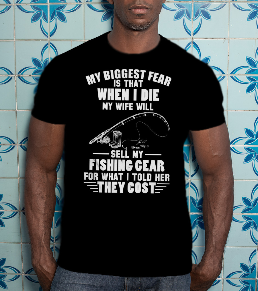 My Biggest Fear Is That When I Die My Wife Will Sell My Fishing Gear For What I Told Her They Cost T-Shirt