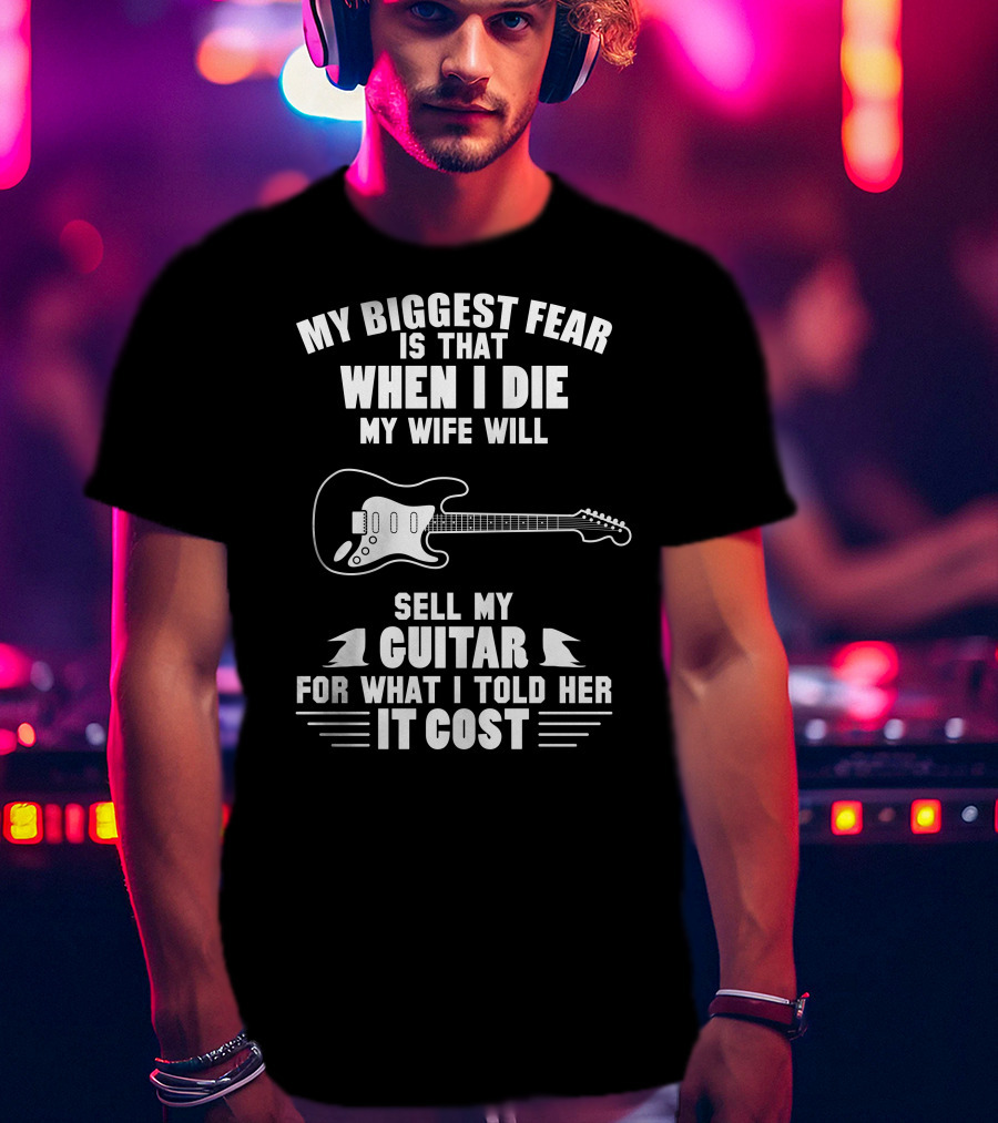 My Biggest Fear Is That When I Die My Wife Will Sell My Guitar For What I Told Her It Cost T-Shirt