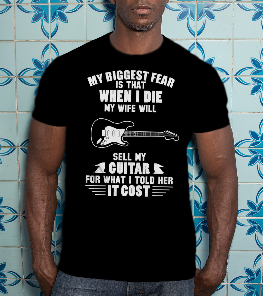My Biggest Fear Is That When I Die My Wife Will Sell My Guitar For What I Told Her It Cost T-Shirt