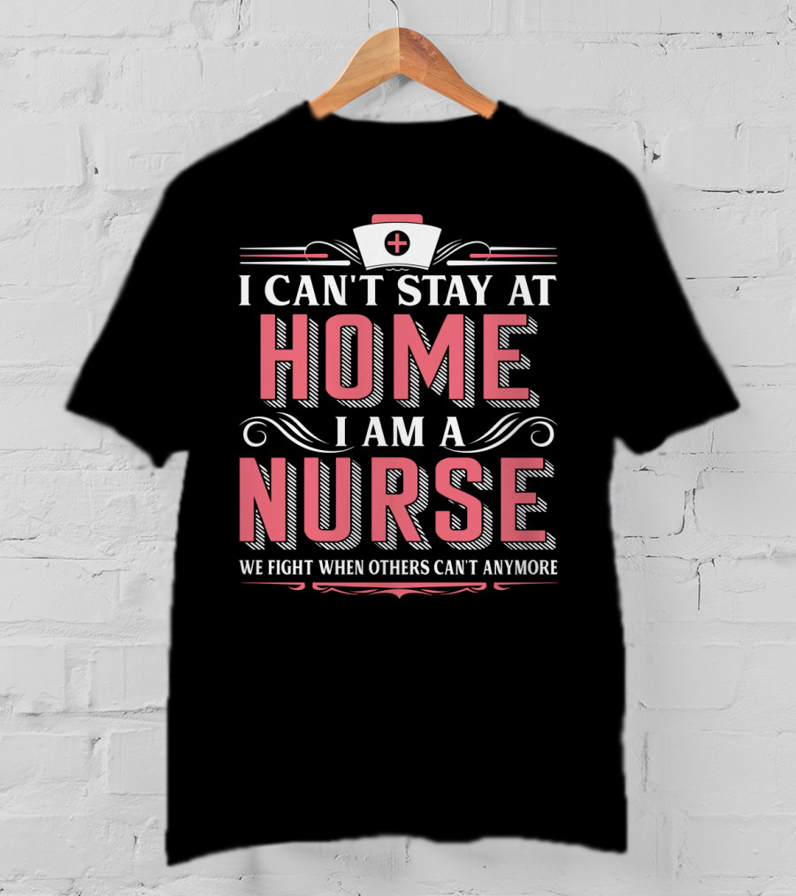 I Can't Stay At Home I Am A Nurse We Fight When Others Can't Anymore T-Shirt