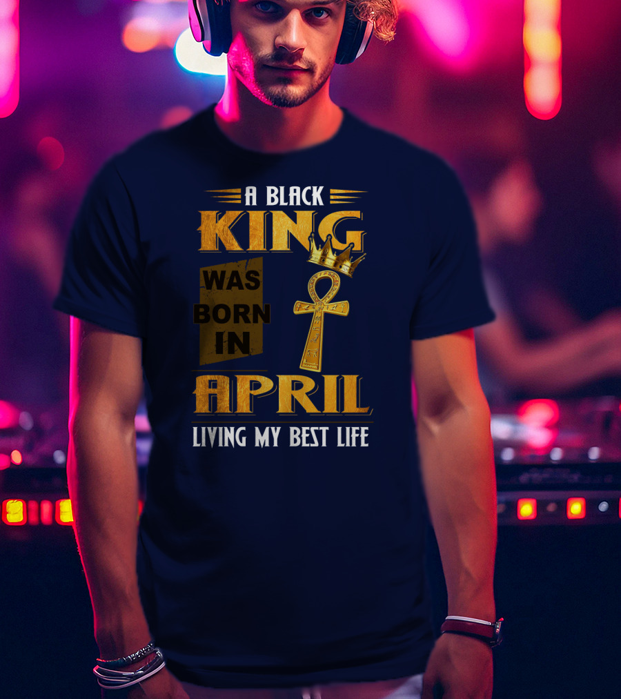 A Black King Was Born In April Living My Best Life T-Shirt