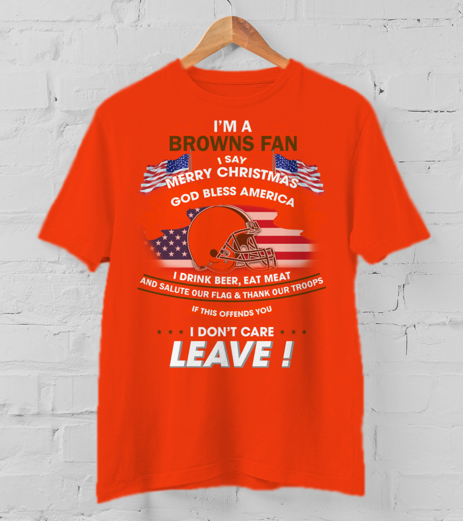 I'm A Browns Fan I Say Merry Christmas God Bless America I Drink Beer Eat Meat And Salute Our Flag & Thank Our Troops If This Offends You I Don't Care Leave T-Shirt