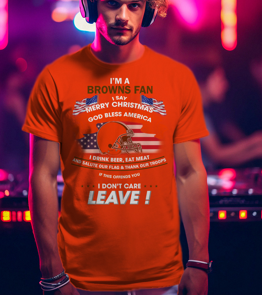 I'm A Browns Fan I Say Merry Christmas God Bless America I Drink Beer Eat Meat And Salute Our Flag & Thank Our Troops If This Offends You I Don't Care Leave T-Shirt