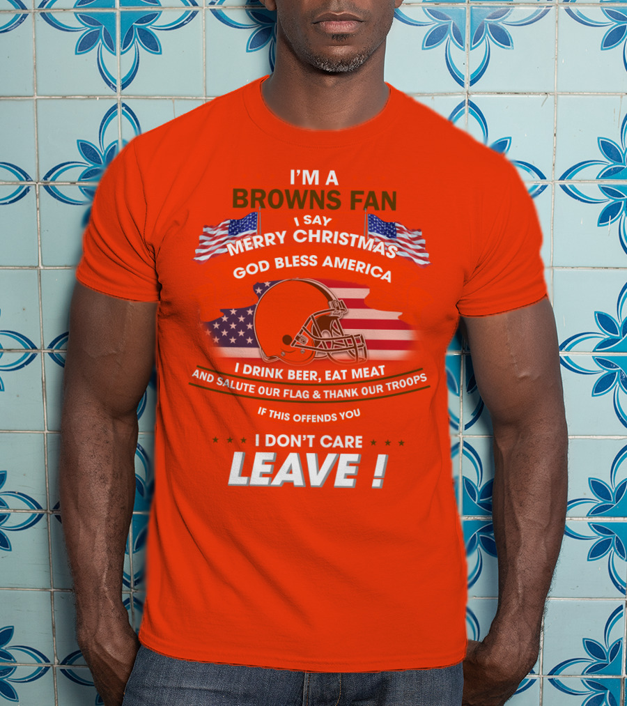 I'm A Browns Fan I Say Merry Christmas God Bless America I Drink Beer Eat Meat And Salute Our Flag & Thank Our Troops If This Offends You I Don't Care Leave T-Shirt