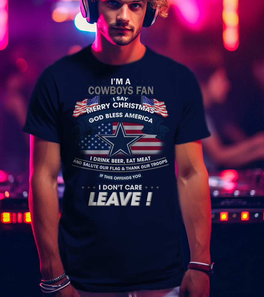 I'm A Cowboys Fan I Say Merry Christmas God Bless America I Drink Beer Eat Meat And Salute Our Flag Thank Our Troops If This Offends You I Don't Care Leave T-Shirt