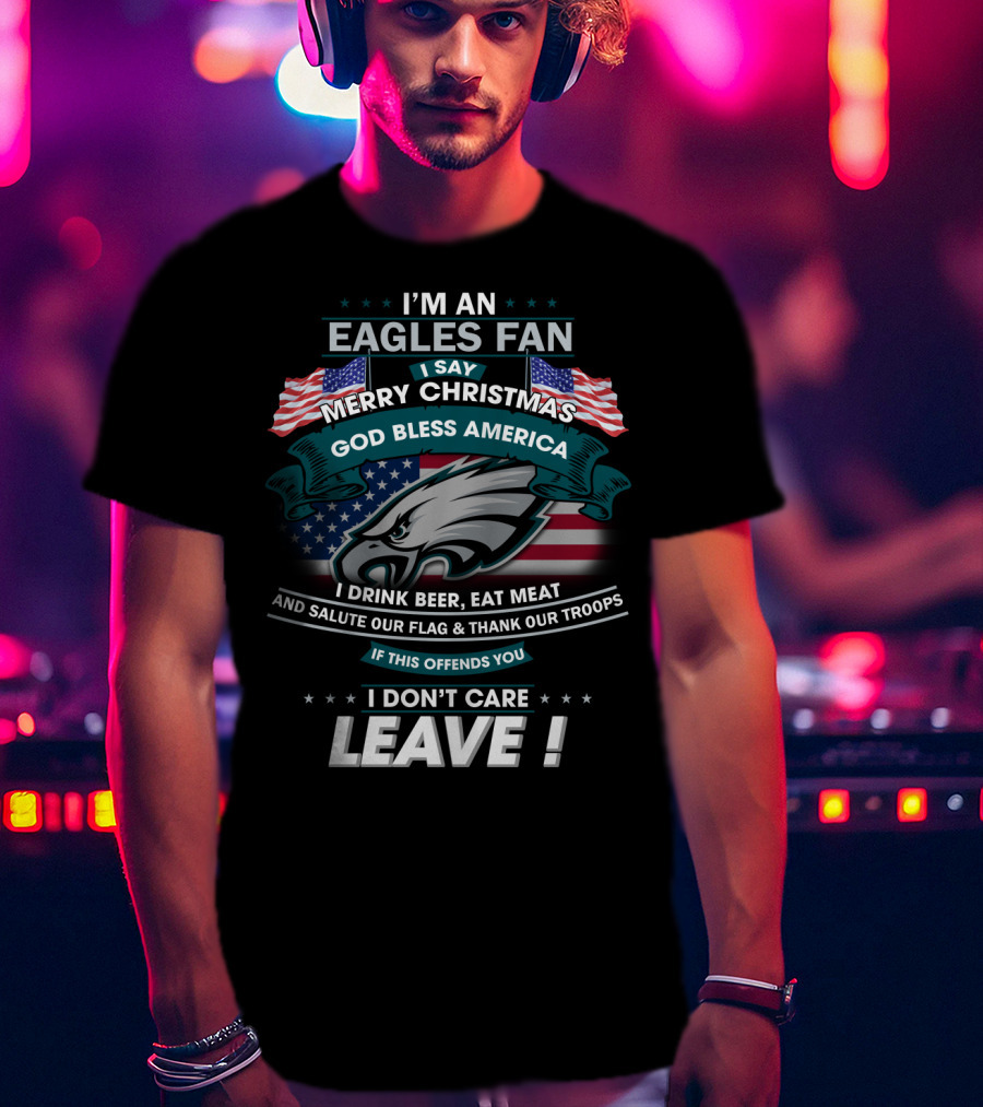 I'm An Eagles Fan I Say Merry Christmas God Bless America I Drink Beer Eat Meat And Salute Our Flag And Thank Our Troops If This Offends You I Don't Care Leave T-Shirt