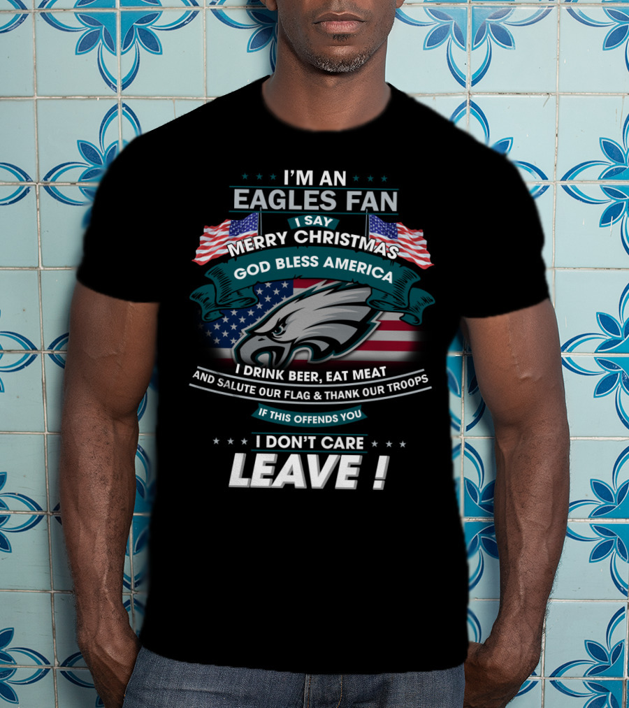 I'm An Eagles Fan I Say Merry Christmas God Bless America I Drink Beer Eat Meat And Salute Our Flag And Thank Our Troops If This Offends You I Don't Care Leave T-Shirt