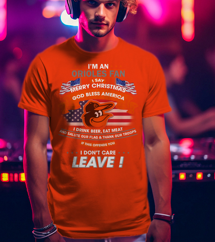 I'm An Orioles Fan I Say Merry Christmas God Bless America I Drink Beer Eat Meat And Salute Our Flag & Thank Our Troops If This Offends You I Don't Care Leave T-Shirt