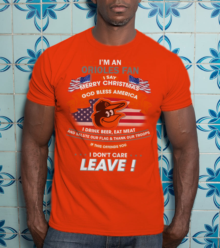 I'm An Orioles Fan I Say Merry Christmas God Bless America I Drink Beer Eat Meat And Salute Our Flag & Thank Our Troops If This Offends You I Don't Care Leave T-Shirt