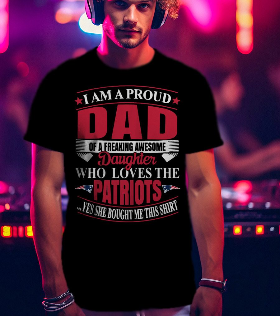 I Am A Proud Dad Of A Freaking Awesome Daughter Who Loves The Patriots Yes She Bought Me This T-Shirt