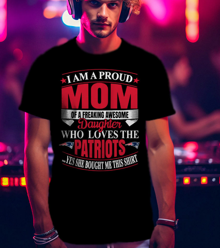 I Am A Proud Mom Of A Freaking Awesome Daughter Who Loves The Patriots Yes She Bought Me This T-Shirt