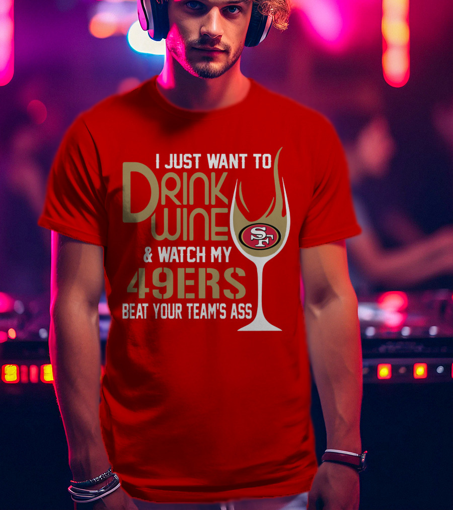 I Just Want To Drink Wine And Watch My 49ers Beat Your Team's Ass T-Shirt