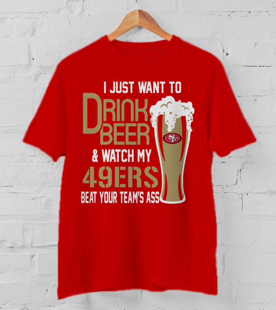 I Just Want To Drink Beer And Watch My 49ers Beat Your Team's Ass T-Shirt
