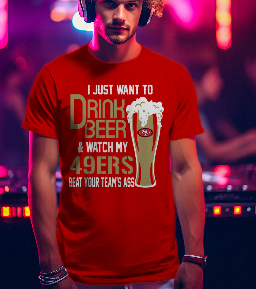 I Just Want To Drink Beer And Watch My 49ers Beat Your Team's Ass T-Shirt