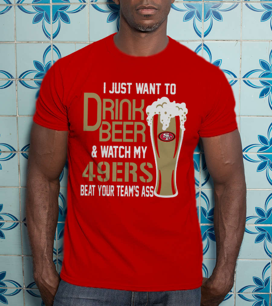 I Just Want To Drink Beer And Watch My 49ers Beat Your Team's Ass T-Shirt