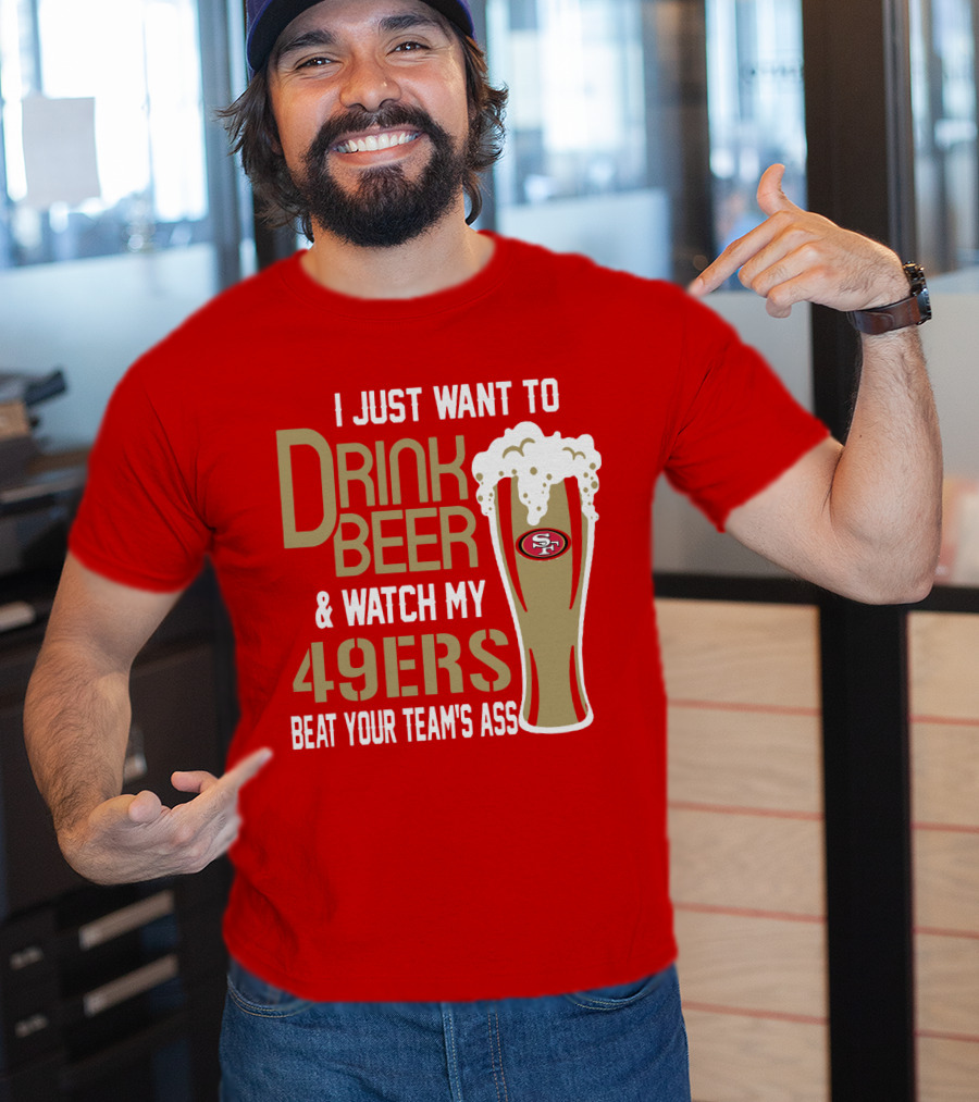 I Just Want To Drink Beer And Watch My 49ers Beat Your Team's Ass T-Shirt