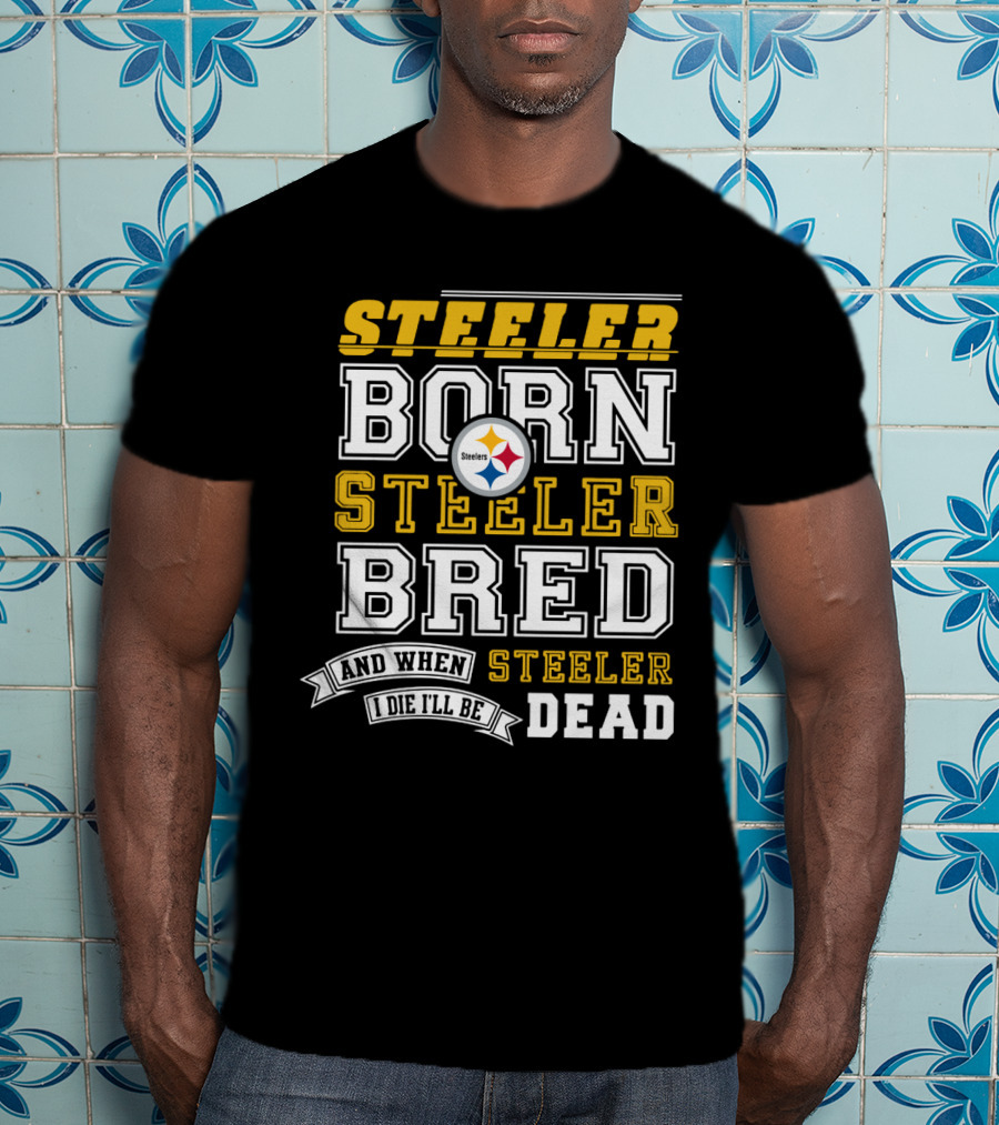 Steeler Born Steeler Bred When I Die I'll Be Dead Pittsburgh Steelers T-Shirt