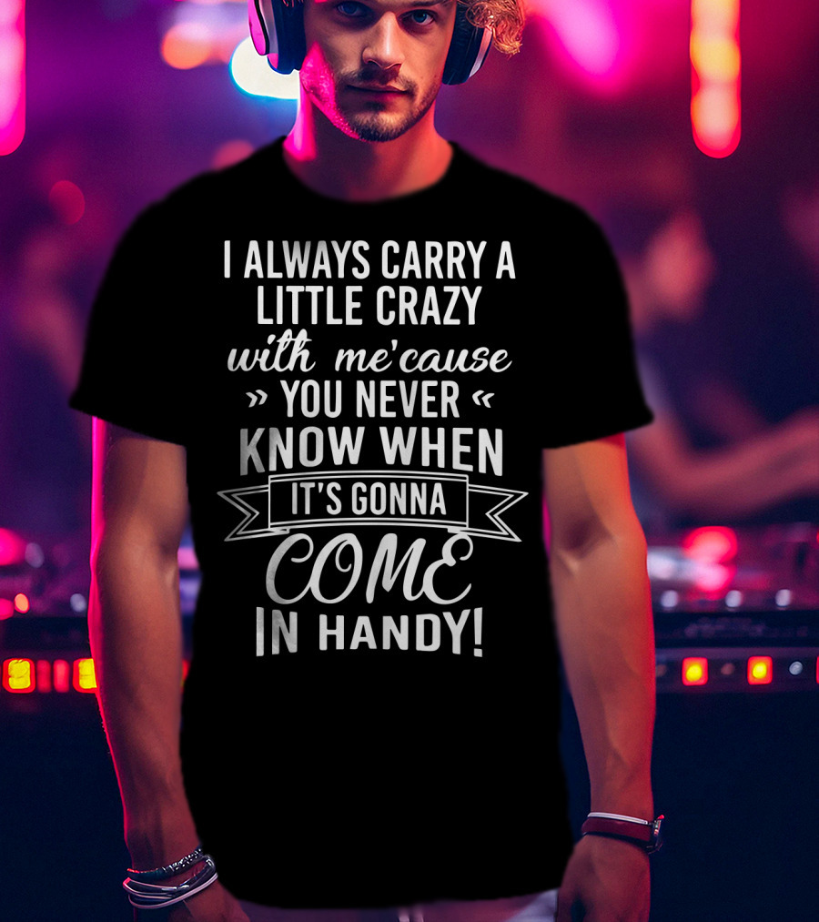 I Always Carry A Little Crazy With Me 'cause You Never Know When It's Gonna Come In Handy T-Shirt