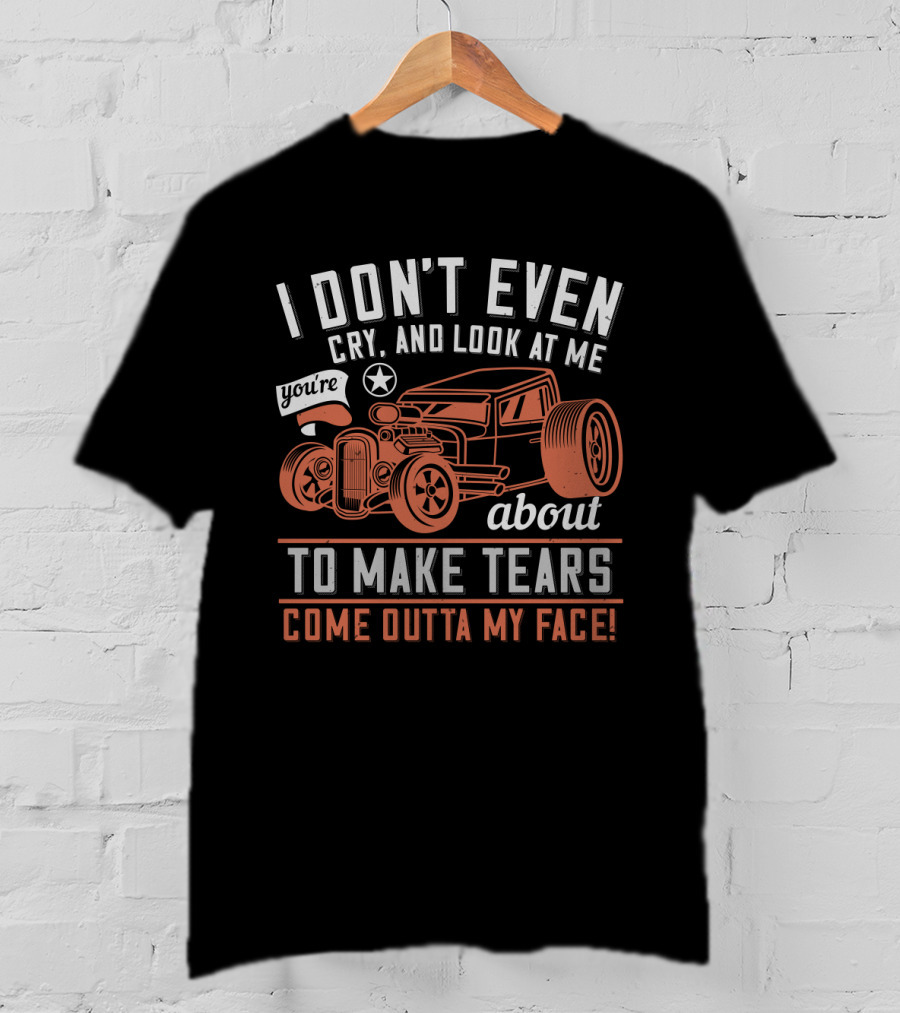 I Don't Even Cry Look At Me You're About To Make Tears Come Outta My Face Hot Rod T-Shirt