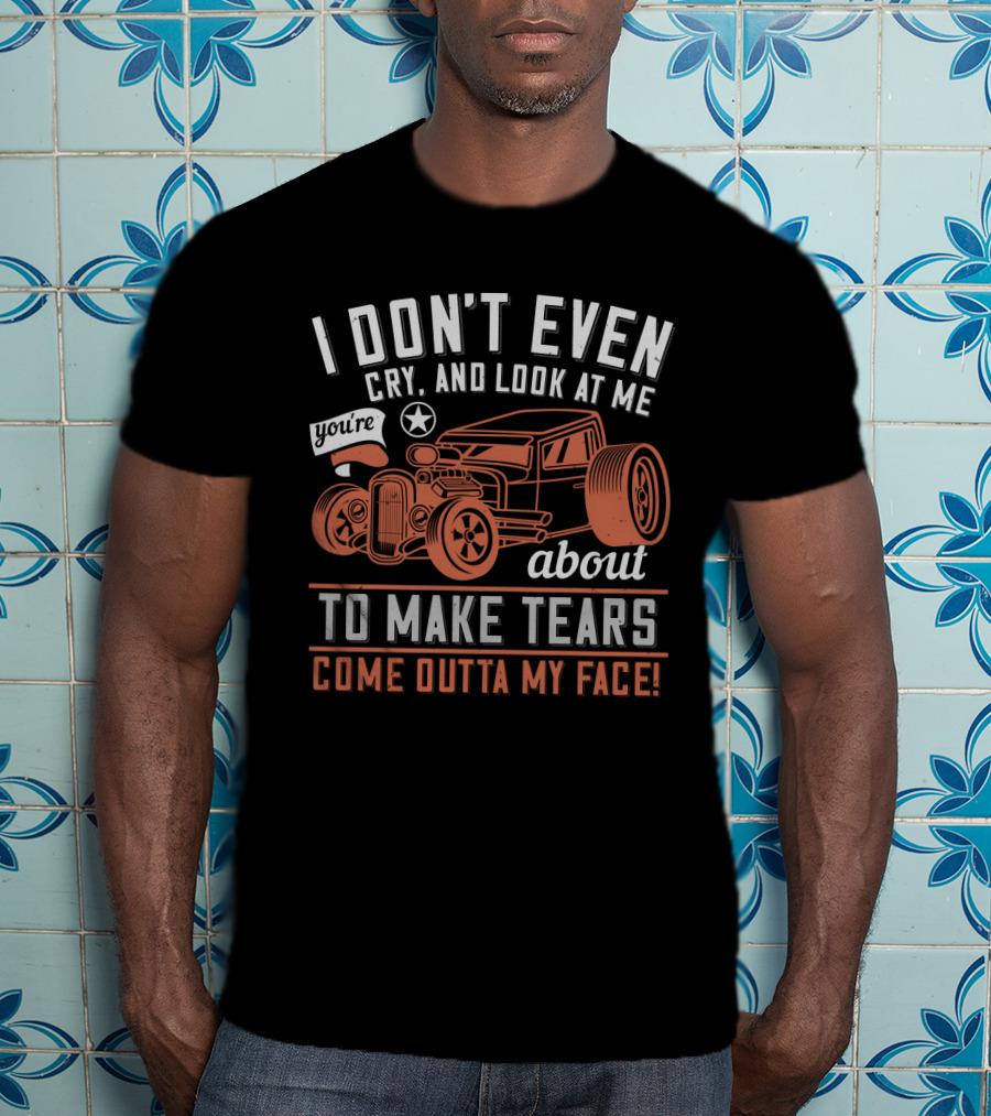 I Don't Even Cry Look At Me You're About To Make Tears Come Outta My Face Hot Rod T-Shirt