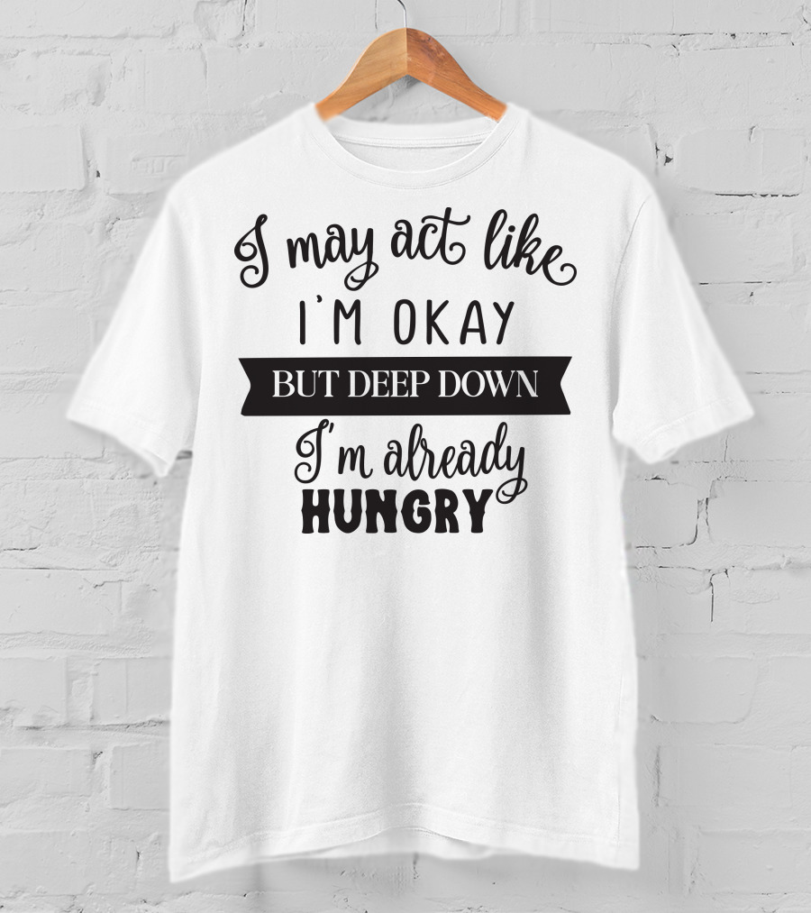 I May Act Like I'm Okay But Deep Down I'm Already Hungry T-Shirt