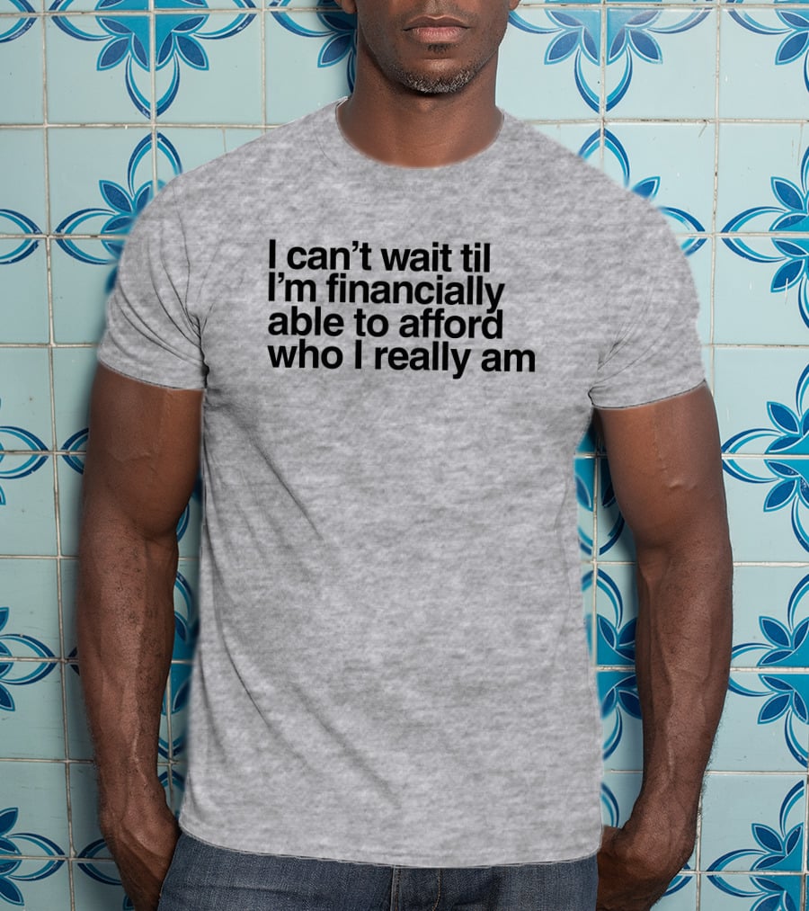 I Can't Wait Til I'm Financially Able To Afford Who I Really Am T-Shirt