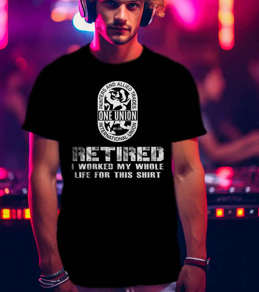 Painters And Allied Trades International Union Afl-Cio Retired One Union I Worked My Whole Life For This T-Shirt