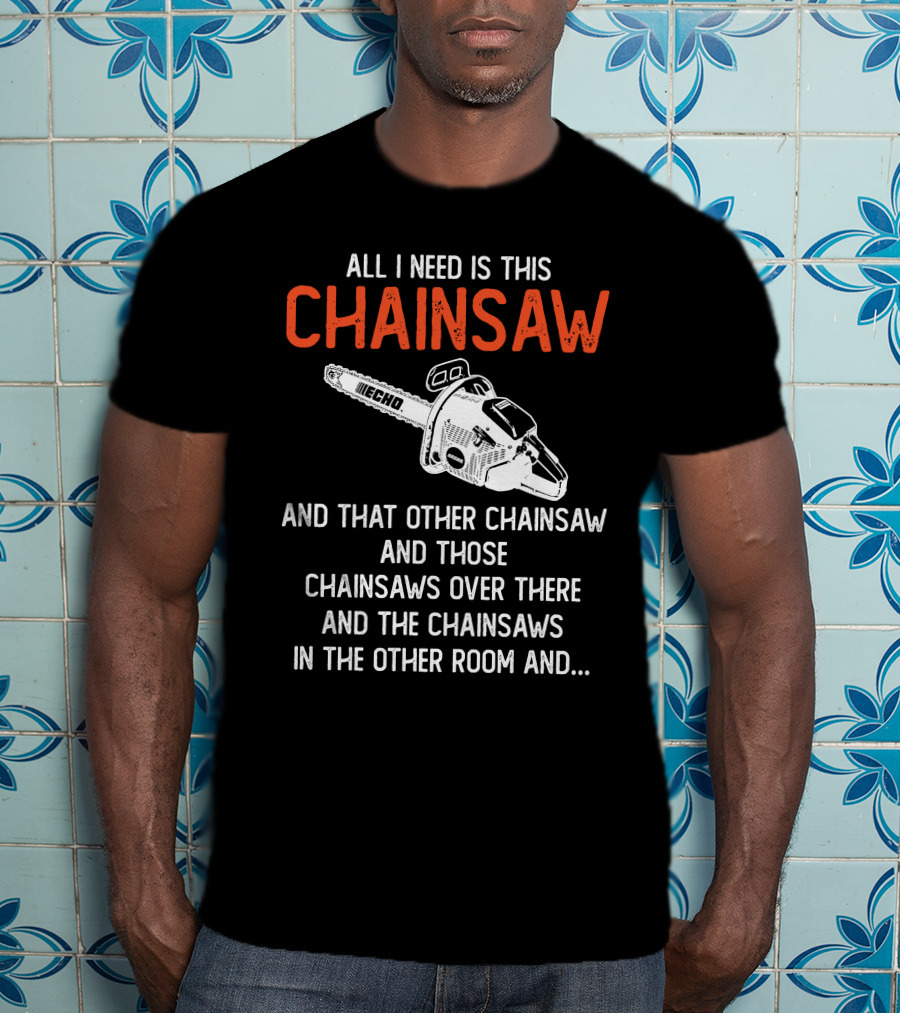 All I Need Is This Echo Chainsaw And That Other Chainsaw And Those Chainsaws Over There And The Chainsaws In The Other Room And.. T-Shirt