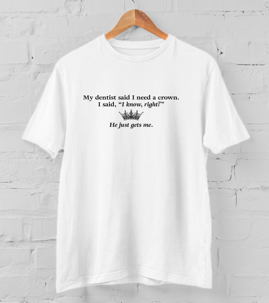 My Dentist Said I Need A Crown I Said I Know Right He Just Gets Me T-Shirt