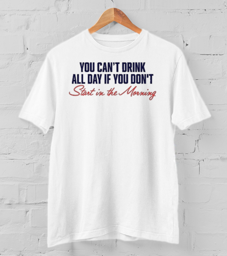 You Can’t Drink All Day If You Don’t Start In The Morning T-Shirt