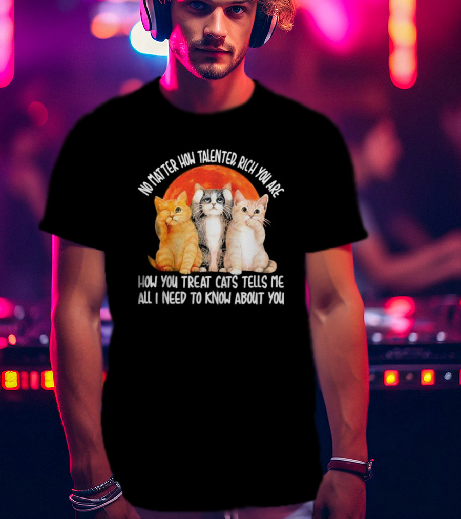 No Matter How Talented Rich You Are How You Treat Cats Tells Me All I Need To Know About You T-Shirt