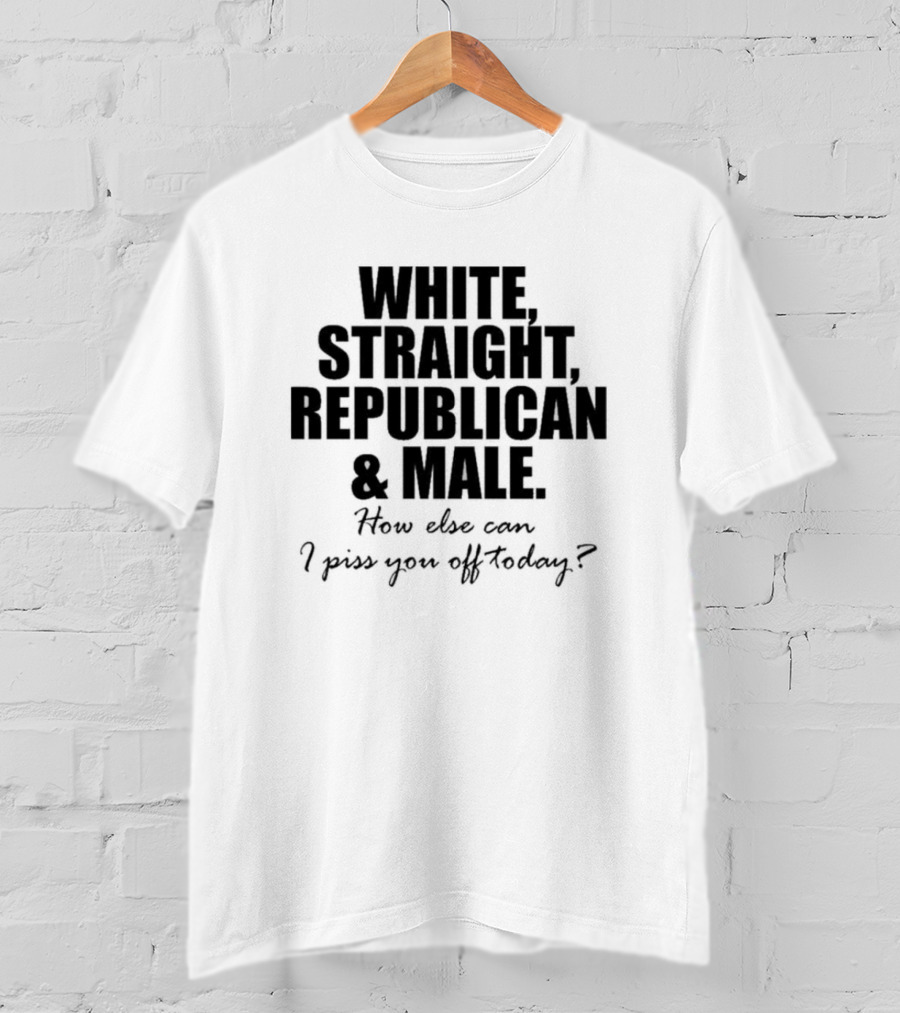 White Straight Republican And Male How Else Can I Piss You Off Today T-Shirt