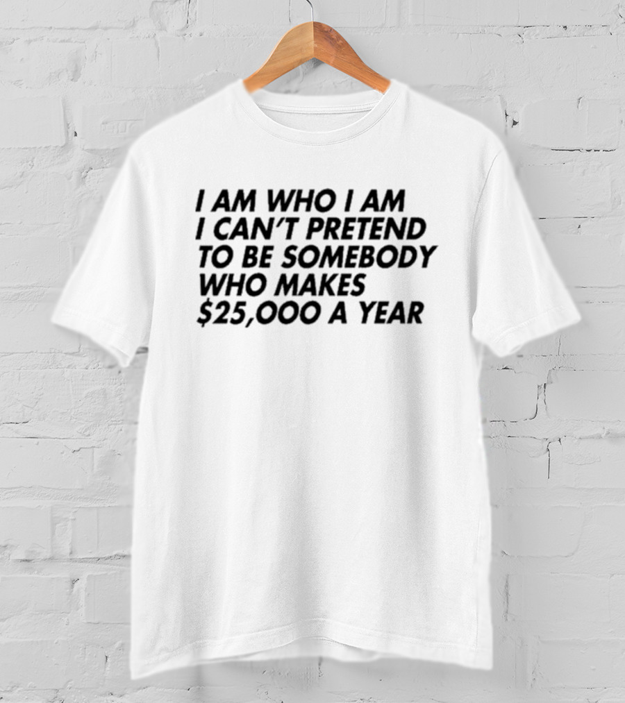 I Am Who I Am I Can’t Pretend To Be Somebody Who Makes $25,000 A Year T-Shirt