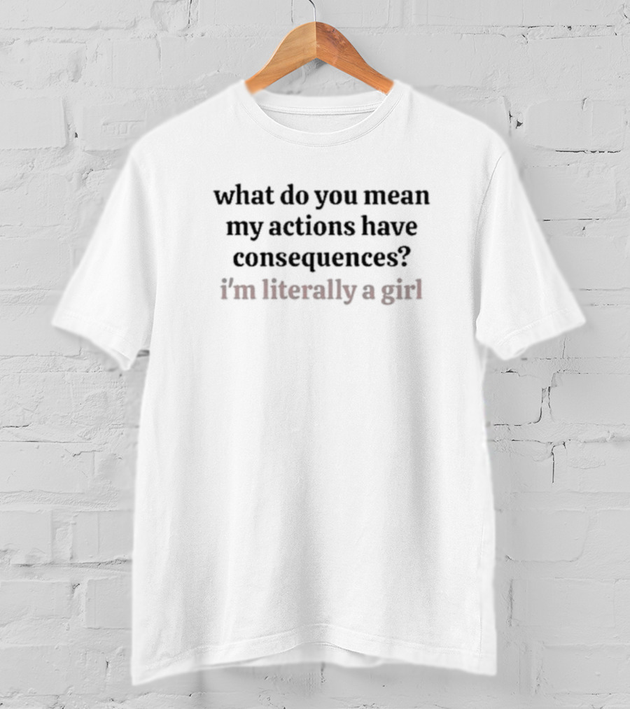 What Do You Mean My Actions Have Consequences I'm Literally A Girl T-Shirt