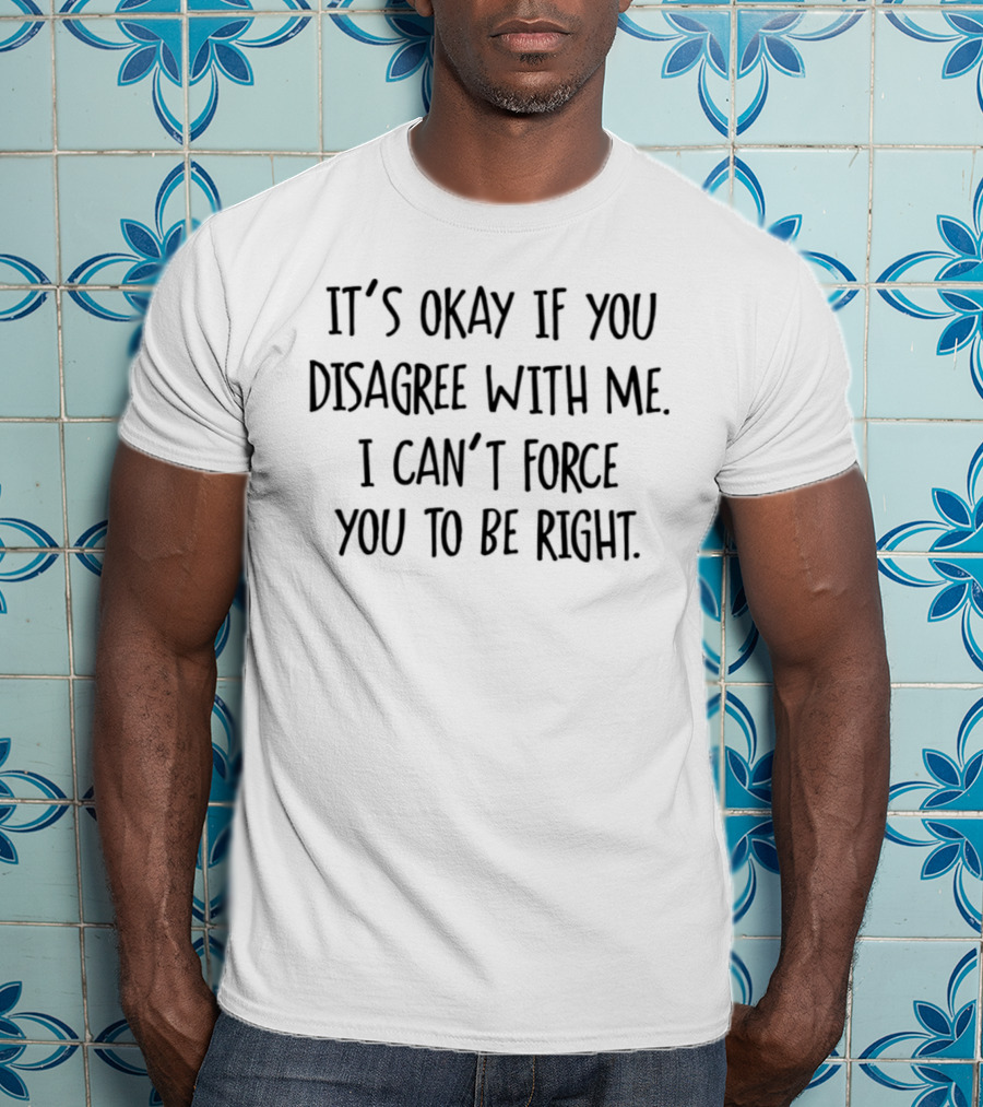 It’s Okay If You Disagree With Me I Can’t Force You To Be Right T-Shirt