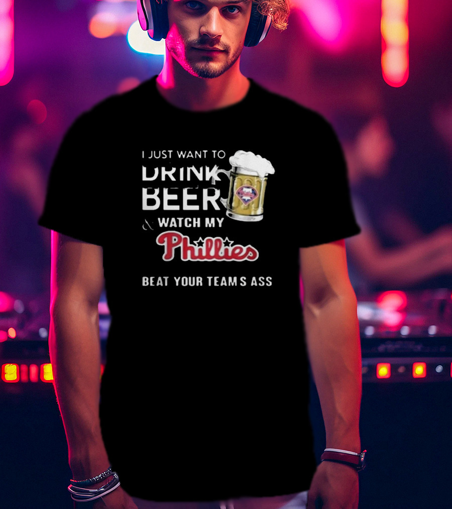I Just Want To Drink Beer And Watch My Phillies Beat Your Team's Ass T-Shirt
