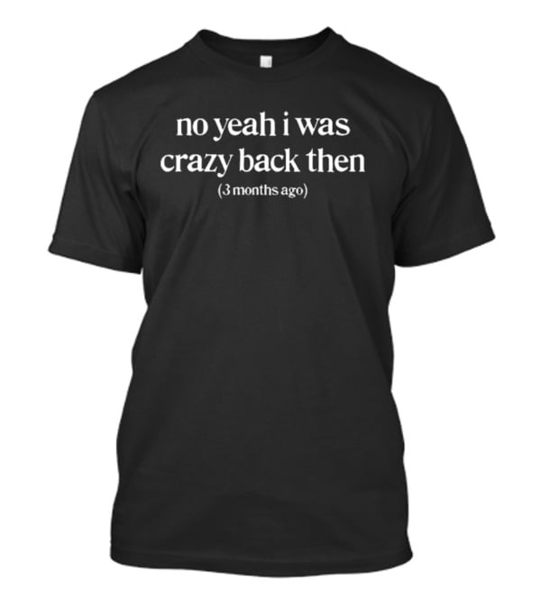 No Yeah I Was Crazy Back Then 3 Months Ago T-Shirt