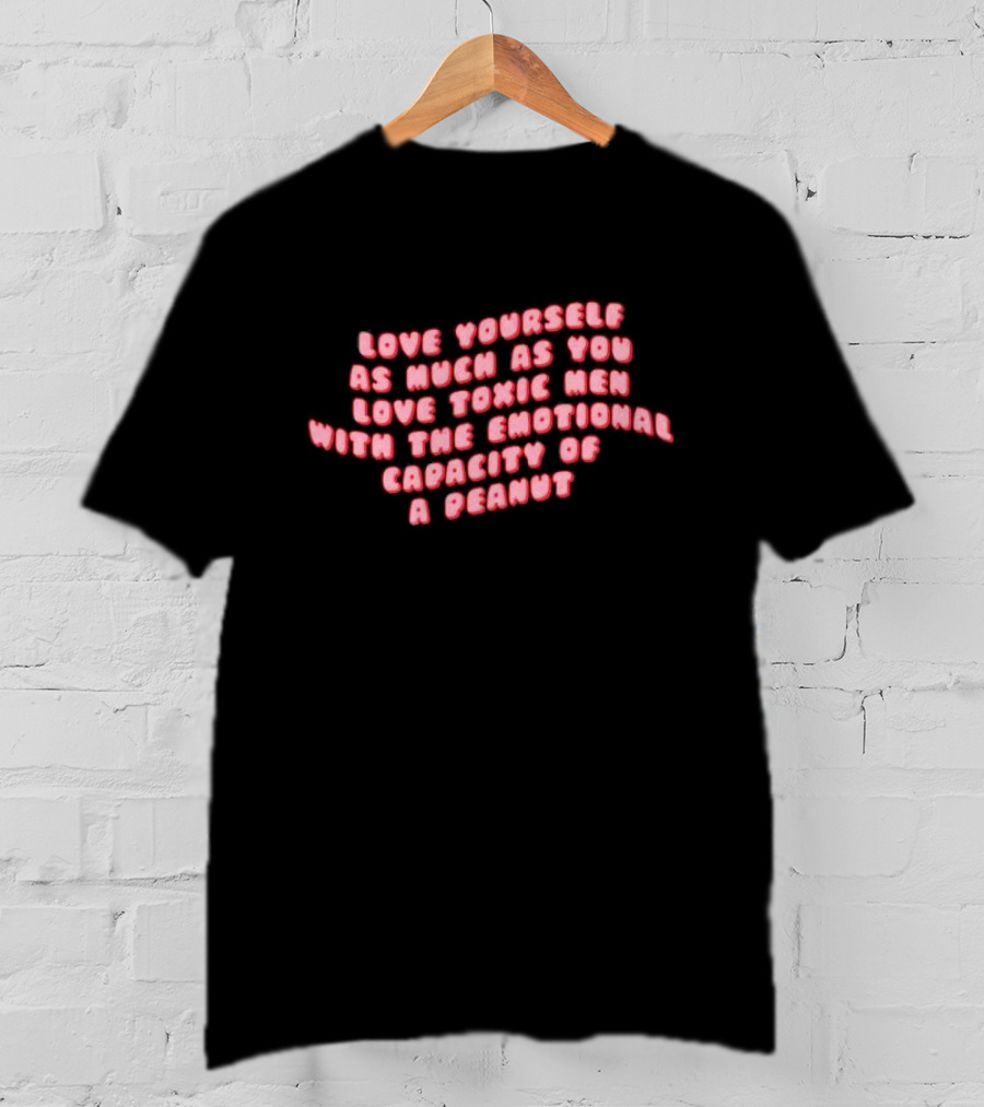 Love Yourself As Much As You Love Toxic Men With The Emotional Capacity Of A Peanut T-Shirt