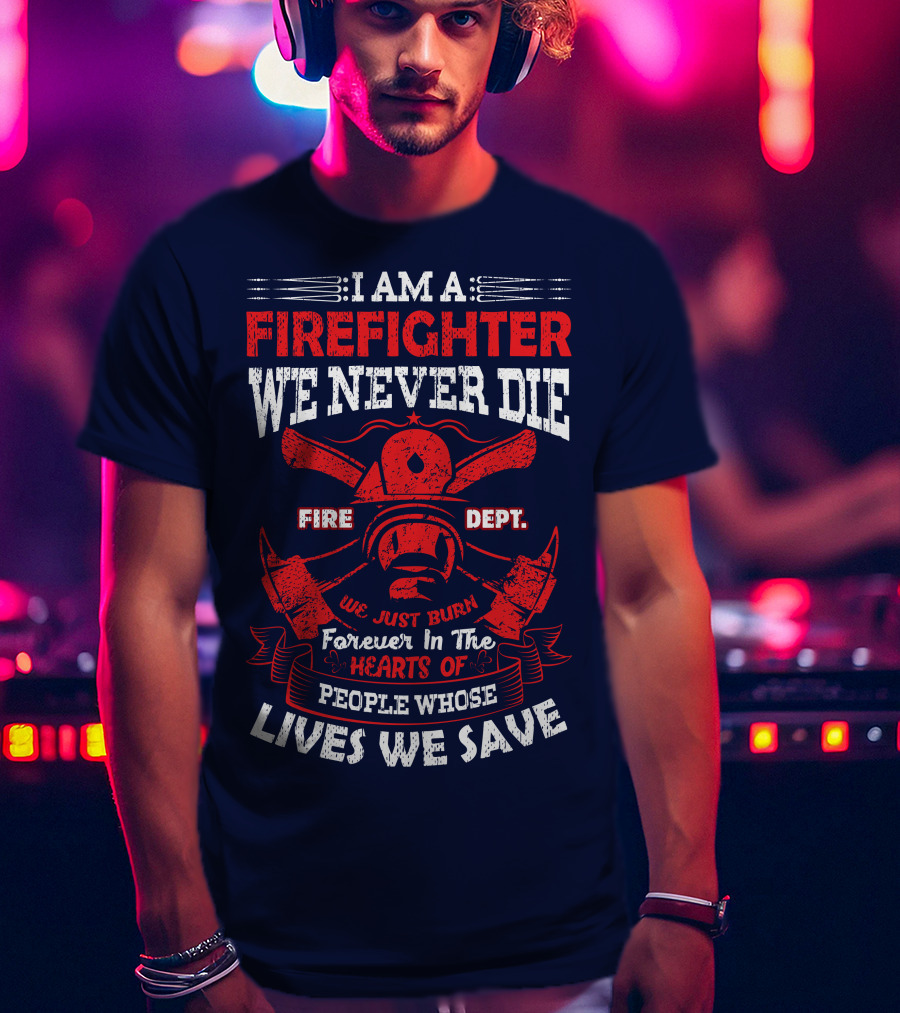 I Am A Firefighter We Never Die Fire Dept We Just Burn Forever In The Hearts Of People Whose Lives We Save T-Shirt
