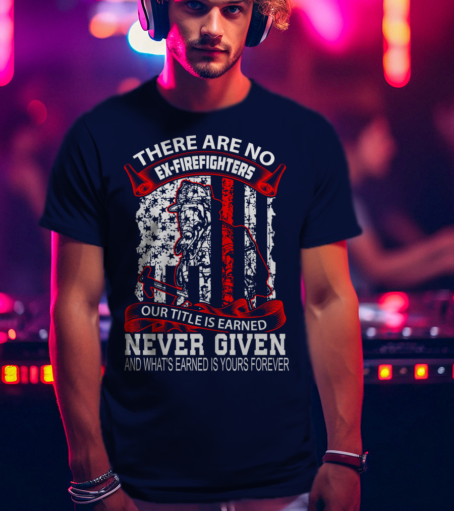 There Are No Ex-Firefighters Our Title Is Earned Never Given And What's Earned Is Yours Forever T-Shirt