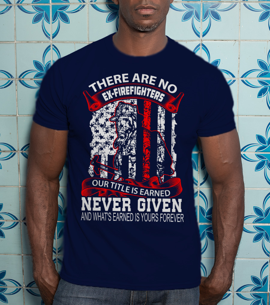 There Are No Ex-Firefighters Our Title Is Earned Never Given And What's Earned Is Yours Forever T-Shirt