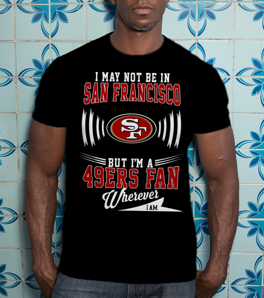 I May Not Be In San Francisco But I'm A 49Ers Fan Wherever I Am SF T-Shirt